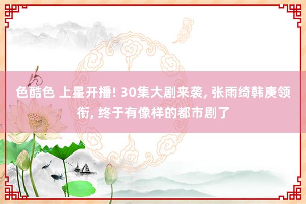 色酷色 上星开播! 30集大剧来袭, 张雨绮韩庚领衔, 终于有像样的都市剧了