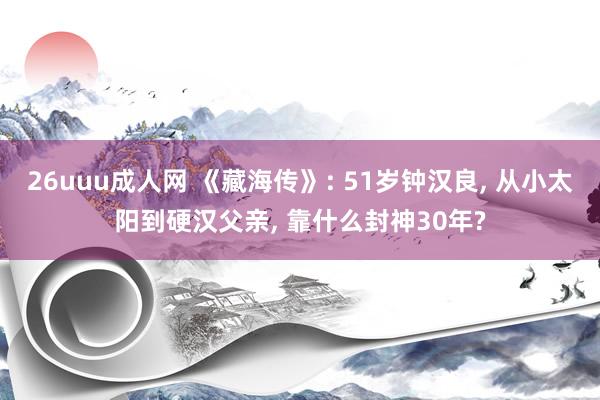 26uuu成人网 《藏海传》: 51岁钟汉良, 从小太阳到硬汉父亲, 靠什么封神30年?