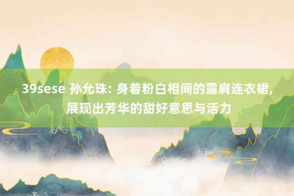 39sese 孙允珠: 身着粉白相间的露肩连衣裙, 展现出芳华的甜好意思与活力