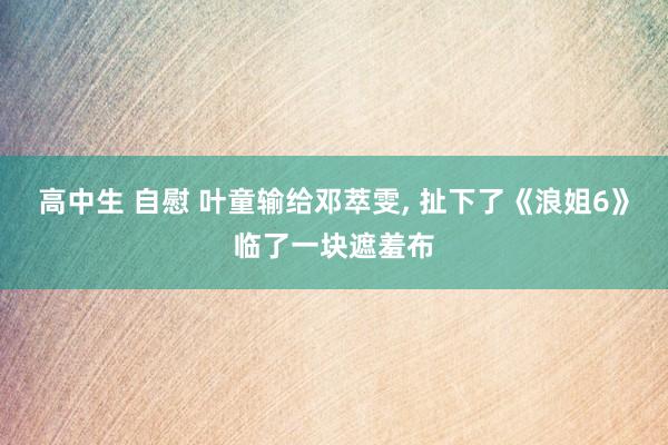 高中生 自慰 叶童输给邓萃雯, 扯下了《浪姐6》临了一块遮羞布
