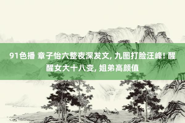 91色播 章子怡六整夜深发文, 九图打脸汪峰! 醒醒女大十八变, 姐弟高颜值
