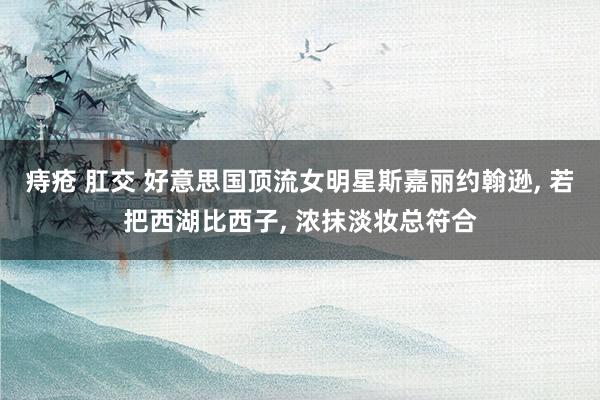 痔疮 肛交 好意思国顶流女明星斯嘉丽约翰逊, 若把西湖比西子, 浓抹淡妆总符合