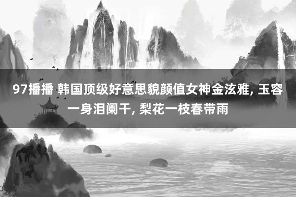 97播播 韩国顶级好意思貌颜值女神金泫雅, 玉容一身泪阑干, 梨花一枝春带雨
