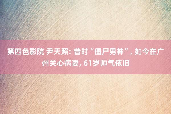 第四色影院 尹天照: 昔时“僵尸男神”, 如今在广州关心病妻, 61岁帅气依旧