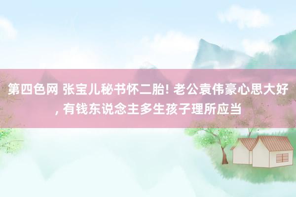 第四色网 张宝儿秘书怀二胎! 老公袁伟豪心思大好, 有钱东说念主多生孩子理所应当