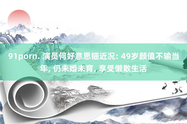 91porn. 演员何好意思钿近况: 49岁颜值不输当年, 仍未婚未育, 享受懒散生活