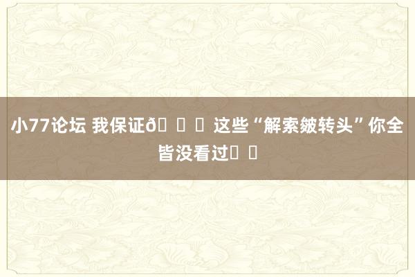 小77论坛 我保证👉这些“解索皴转头”你全皆没看过❗️