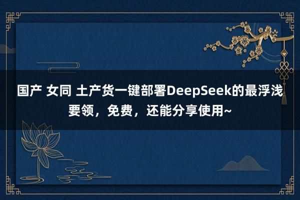 国产 女同 土产货一键部署DeepSeek的最浮浅要领，免费，还能分享使用~