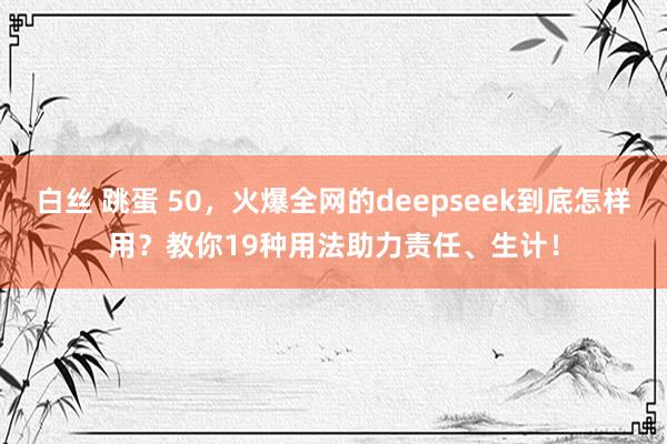 白丝 跳蛋 50，火爆全网的deepseek到底怎样用？教你19种用法助力责任、生计！