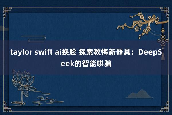 taylor swift ai换脸 探索教悔新器具：DeepSeek的智能哄骗