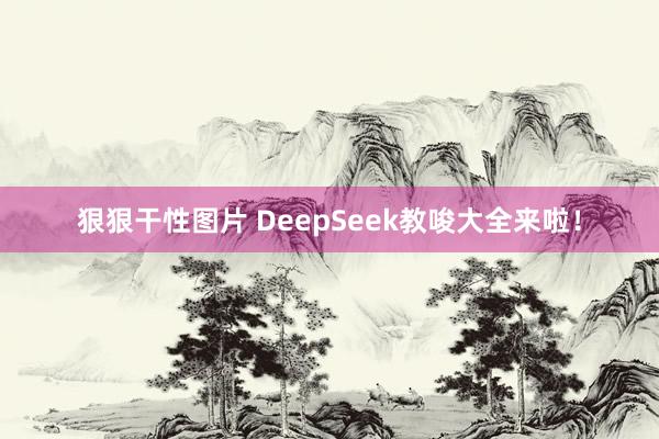 狠狠干性图片 DeepSeek教唆大全来啦！