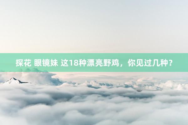 探花 眼镜妹 这18种漂亮野鸡，你见过几种？