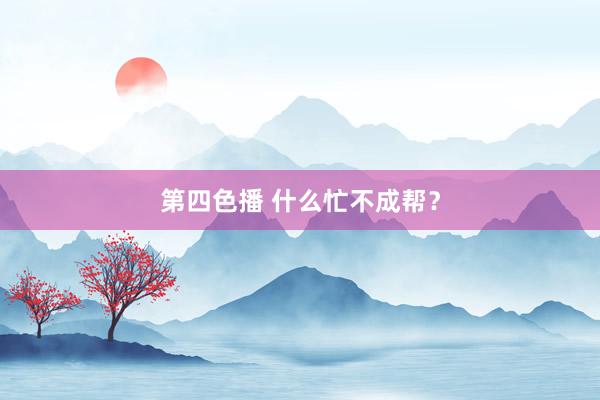 第四色播 什么忙不成帮？