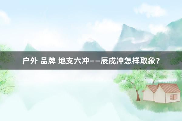 户外 品牌 地支六冲——辰戌冲怎样取象？