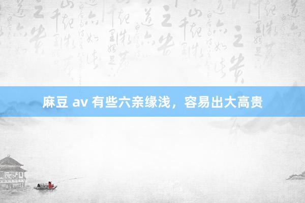 麻豆 av 有些六亲缘浅，容易出大高贵
