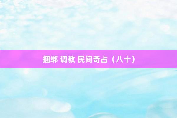 捆绑 调教 民间奇占(八十)