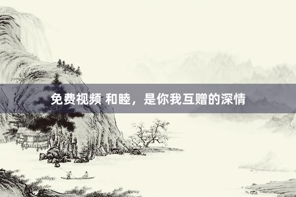 免费视频 和睦，是你我互赠的深情
