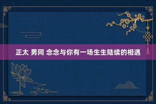 正太 男同 念念与你有一场生生陆续的相遇