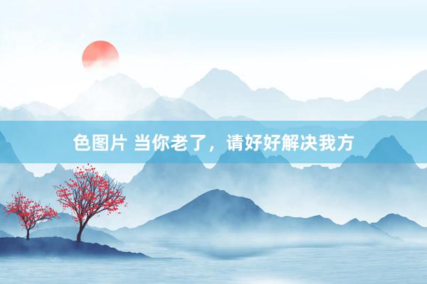 色图片 当你老了，请好好解决我方
