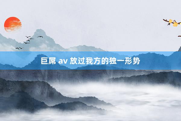 巨屌 av 放过我方的独一形势
