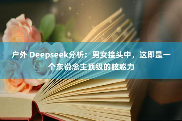 户外 Deepseek分析：男女接头中，这即是一个东说念主顶级的眩惑力