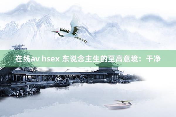 在线av hsex 东说念主生的至高意境：干净