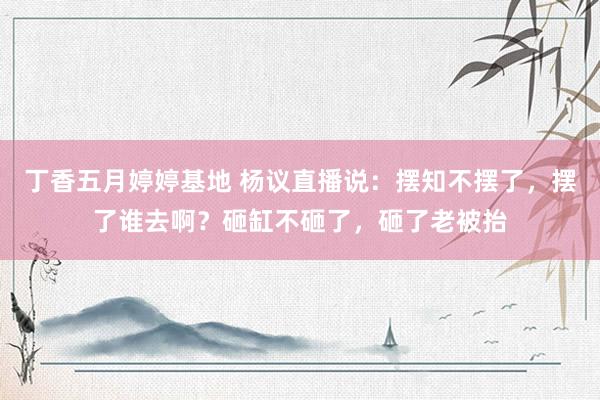 丁香五月婷婷基地 杨议直播说：摆知不摆了，摆了谁去啊？砸缸不砸了，砸了老被抬