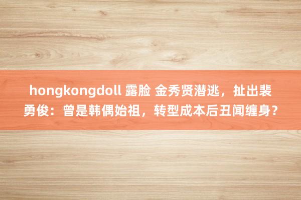 hongkongdoll 露脸 金秀贤潜逃，扯出裴勇俊：曾是韩偶始祖，转型成本后丑闻缠身？