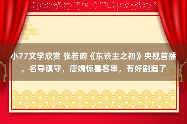 小77文学欣赏 张若昀《东谈主之初》央视首播，名导镇守，唐嫣惊喜客串，有好剧追了