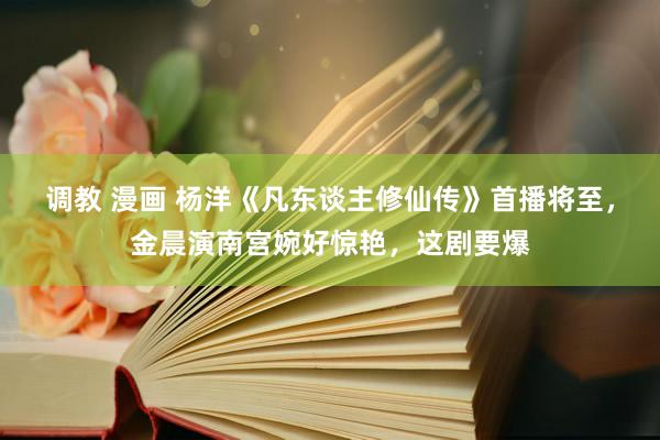 调教 漫画 杨洋《凡东谈主修仙传》首播将至，金晨演南宫婉好惊艳，这剧要爆