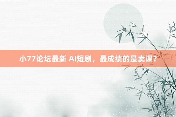 小77论坛最新 AI短剧，最成绩的是卖课？