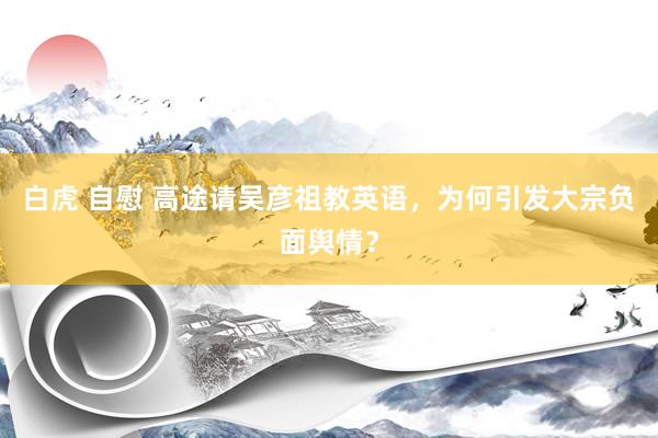 白虎 自慰 高途请吴彦祖教英语，为何引发大宗负面舆情？