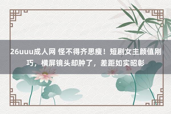 26uuu成人网 怪不得齐思瘦！短剧女主颜值刚巧，横屏镜头却肿了，差距如实昭彰