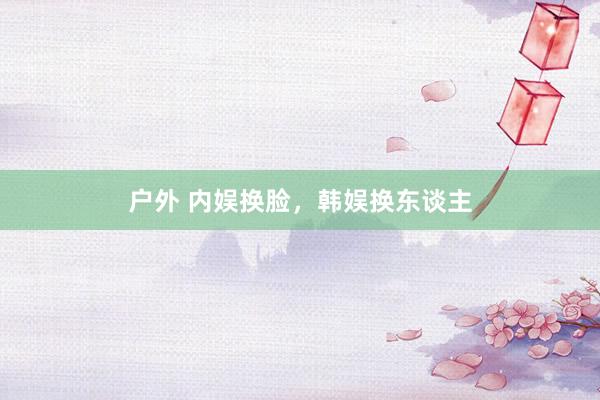 户外 内娱换脸，韩娱换东谈主