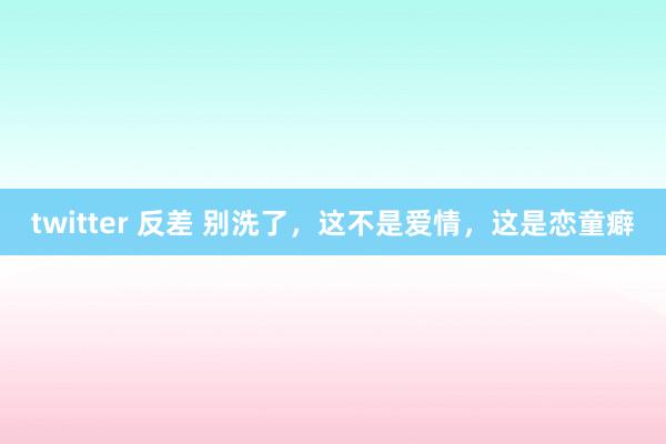twitter 反差 别洗了，这不是爱情，这是恋童癖