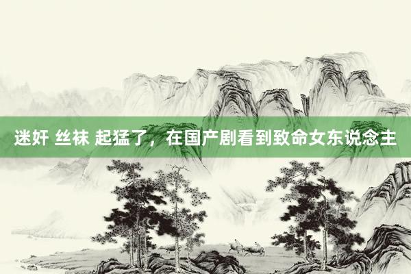 迷奸 丝袜 起猛了，在国产剧看到致命女东说念主