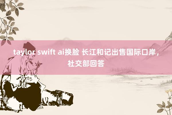 taylor swift ai换脸 长江和记出售国际口岸，社交部回答