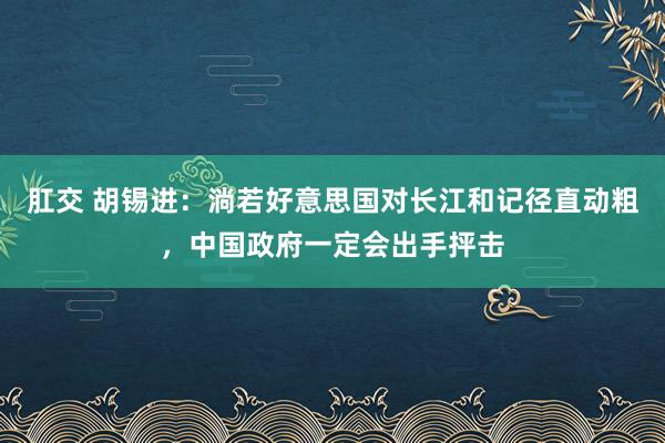 肛交 胡锡进：淌若好意思国对长江和记径直动粗，中国政府一定会出手抨击