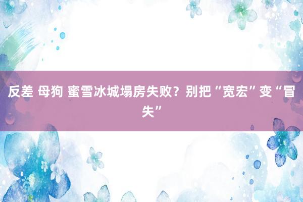 反差 母狗 蜜雪冰城塌房失败？别把“宽宏”变“冒失”