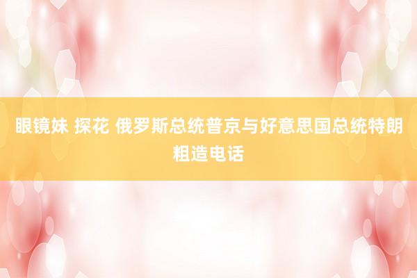 眼镜妹 探花 俄罗斯总统普京与好意思国总统特朗粗造电话
