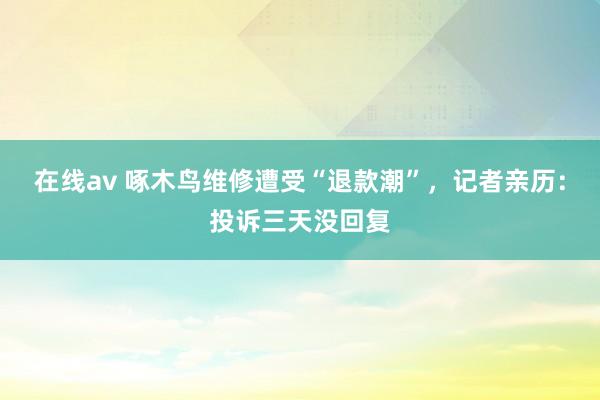 在线av 啄木鸟维修遭受“退款潮”，记者亲历：投诉三天没回复