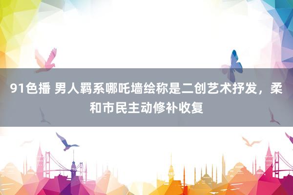 91色播 男人羁系哪吒墙绘称是二创艺术抒发，柔和市民主动修补收复