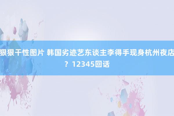 狠狠干性图片 韩国劣迹艺东谈主李得手现身杭州夜店？12345回话
