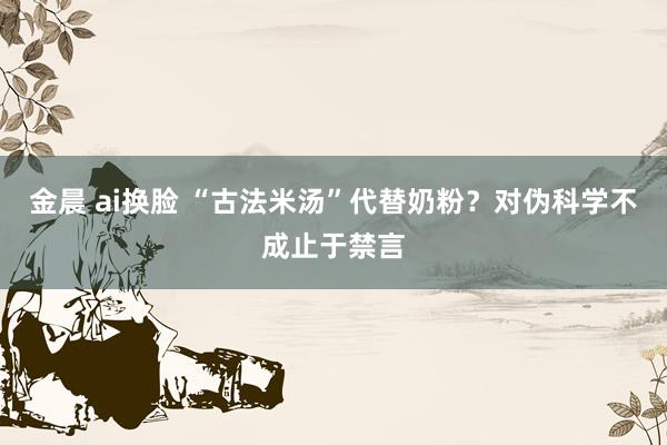 金晨 ai换脸 “古法米汤”代替奶粉？对伪科学不成止于禁言
