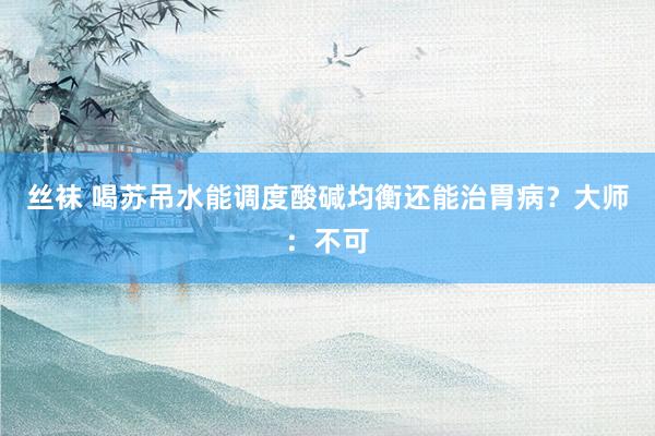 丝袜 喝苏吊水能调度酸碱均衡还能治胃病？大师：不可