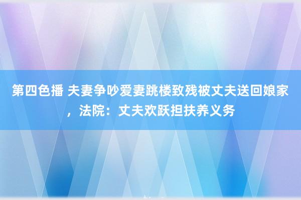 第四色播 夫妻争吵爱妻跳楼致残被丈夫送回娘家，法院：丈夫欢跃担扶养义务