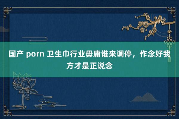 国产 porn 卫生巾行业毋庸谁来调停，作念好我方才是正说念