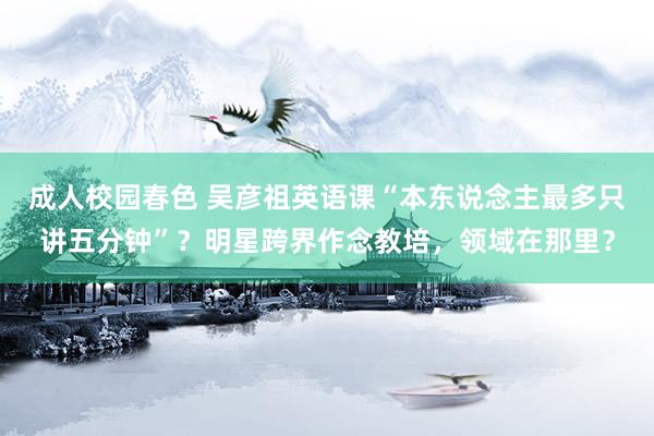 成人校园春色 吴彦祖英语课“本东说念主最多只讲五分钟”？明星跨界作念教培，领域在那里？